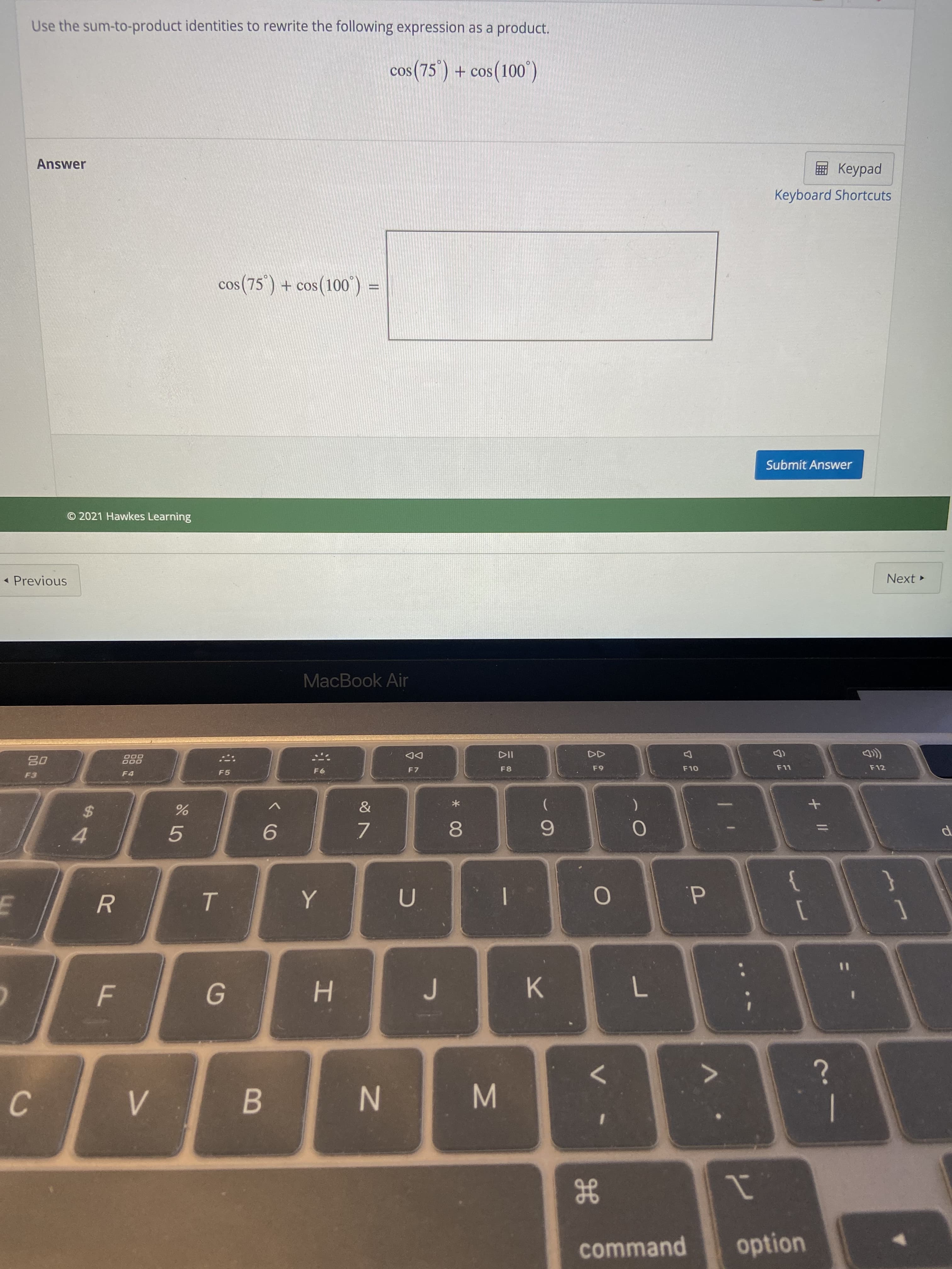 * 00
IN
F
Use the sum-to-product identities to rewrite the following expression as a product.
cos(75') + cos(100)
Answer
pedp
Keyboard Shortcuts
cos (75") + cos(100")
© 2021 Hawkes Learning
Submit Answer
- Previous
Next
MacBook Air
000
F4
DD
F 7
F5
F8
65
%24
4.
9.
7.
6.
R.
d.
K.
%3D
C.
B.
1
option
H
command
