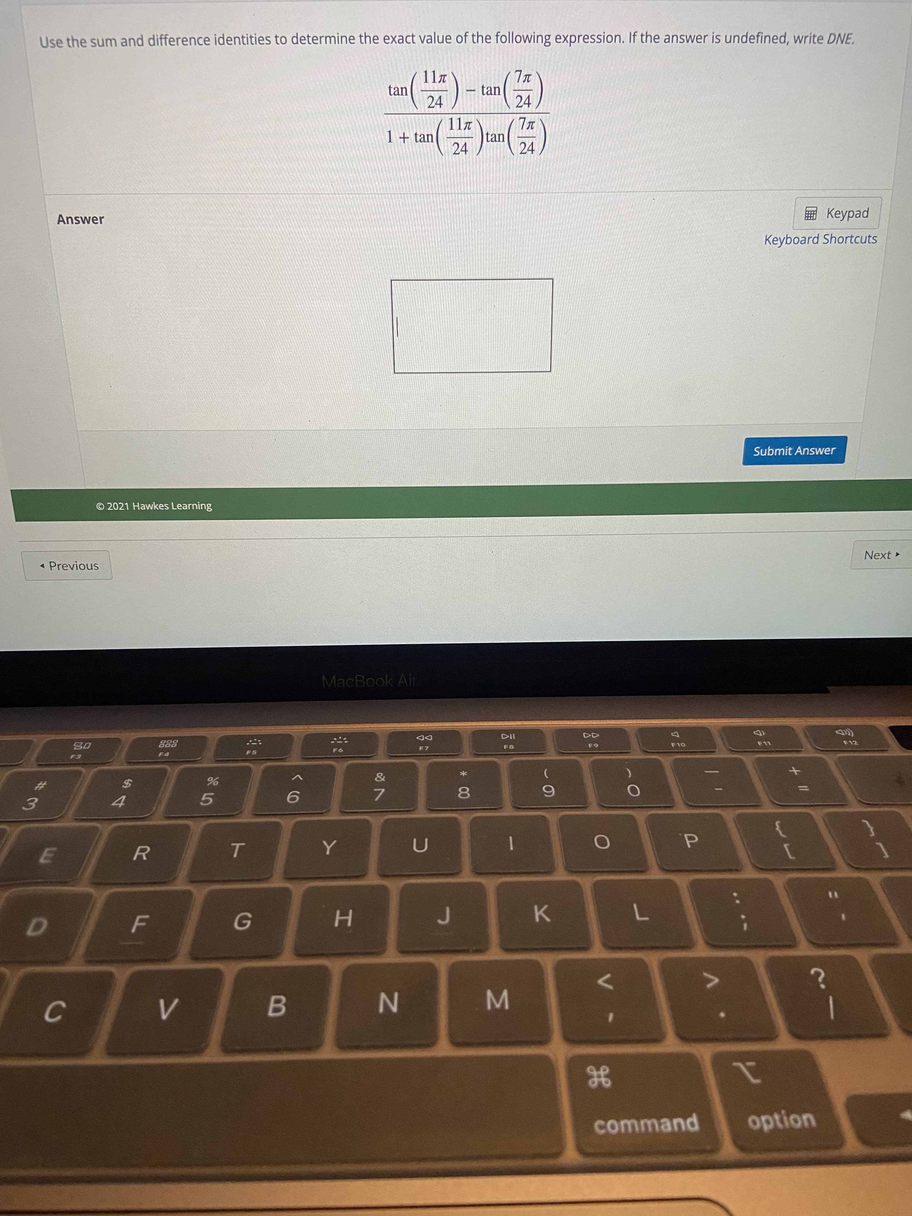 ge
* 00
IN
R
Use the sum and difference identities to determine the exact value of the following expression. If the answer is undefined, write DNE.
11.
tan
24
tan
24
117
tan
24
1+tan
24
ped
Keyboard Shortcuts
Answer
Submit Answer
© 2021 Hawkes Learning
Next
- Previous
MacBook Air
DD
F7
F12
63
OLO
%23
7.
6.
5.
d.
H.
K.
B
21
option
command
