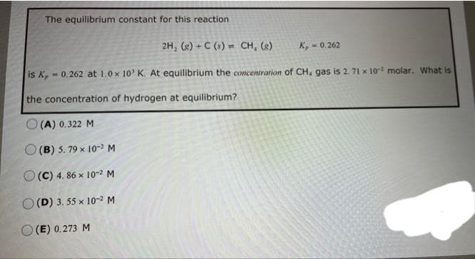 The equilibrium constant for this reaction
2H₂ (g) + C (s) CH, (g)
is K,
-0.262 at 1.0x 10³ K. At equilibrium the concentration of CH, gas is 2. 71 x 102 molar. What is
the concentration of hydrogen at equilibrium?
O(A) 0.322 M
O(B) 5. 79 x 10-2 M
(C) 4.86 x 10-2 M
(D) 3. 55 x 10-² M
K,-0.262
O(E) 0.273 M