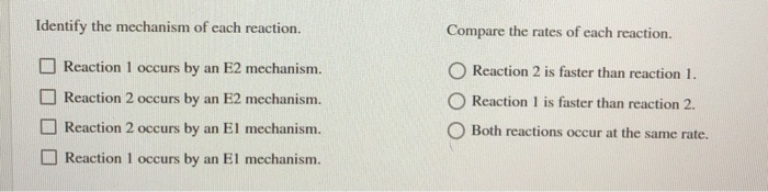 Identify the mechanism of each reaction.
Reaction 1 occurs by an E2 mechanism.
Reaction 2 occurs by an E2 mechanism.
Reaction 2 occurs by an El mechanism.
Reaction 1 occurs by an El mechanism.
Compare the rates of each reaction.
Reaction 2 is faster than reaction 1.
Reaction 1 is faster than reaction 2.
Both reactions occur at the same rate.
