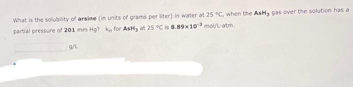 What is the solubility of arsine (in units of grams per liter) in water at 25 °C, when the AsH3 gas over the solution has a
partial pressure of 201 mm Hg? ky for AsH3 at 25 °C is 8.89x103 mol/L-atm.
g/L