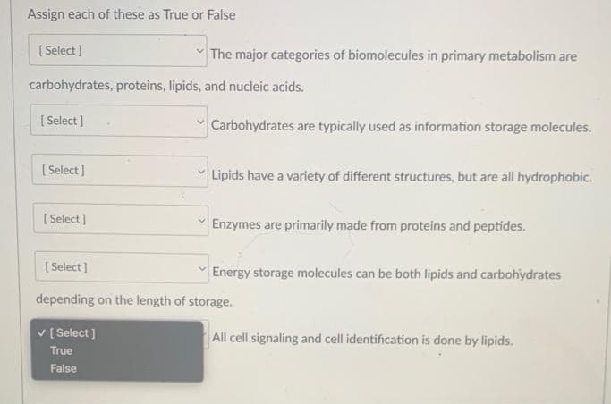 Assign each of these as True or False
[Select]
carbohydrates, proteins, lipids, and nucleic acids.
[Select]
[Select]
The major categories of biomolecules in primary metabolism are
[Select]
Carbohydrates are typically used as information storage molecules.
Lipids have a variety of different structures, but are all hydrophobic.
Enzymes are primarily made from proteins and peptides.
[Select]
depending on the length of storage.
✓ [Select]
True
False
Energy storage molecules can be both lipids and carbohydrates
All cell signaling and cell identification is done by lipids.