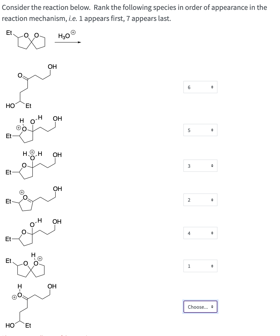 Consider the reaction below. Rank the following species in order of appearance in the
reaction mechanism, i.e. 1 appears first, 7 appears last.
H30
Et
для
НО Et
Et
Et
Et
Et
Et.
H
О
н
О
H н OH
НО Et
ОН
н
OH
ОН
OH
6
5
3
2
4
1
Choose...
◆
+
+
+
◆