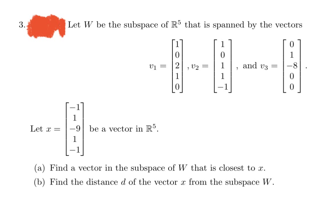 3.
Let x =
Let W be the subspace of R5 that is spanned by the vectors
V1
-9 be a vector in R5.
0
, V2
=
1
9
and v3 =
(a) Find a vector in the subspace of W that is closest to x.
(b) Find the distance d of the vector x from the subspace W.