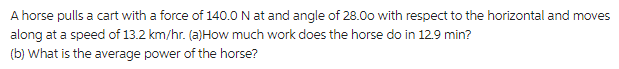 A horse pulls a cart with a force of 140.0 N at and angle of 28.00 with respect to the horizontal and moves
along at a speed of 13.2 km/hr. (a)How much work does the horse do in 12.9 min?
(b) What is the average power of the horse?