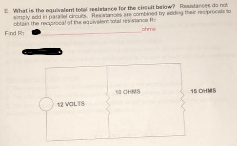 E. What is the equivalent total resistance for the circuit below? Resistances do not
simply add in parallel circuits. Resistances are combined by adding their reciprocals to
obtain the reciprocal of the equivalent total resistance Rr
Find RT
ohms
12 VOLTS
10 OHMS
15 OHMS