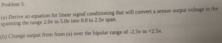 Problem 5.
(a) Derive an equation for linear signal conditioning that will convert a sensor output voltage in the
spanning the range 2.0v to 5.0v into 0.0 to 2.5v span.
(b) Change output from from (a) over the bipolar range of -2.5v to +2.5v.