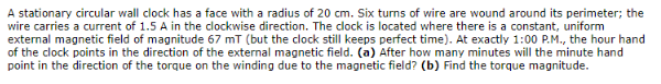 A stationary circular wall clock has a face with a radius of 20 cm. Six turns of wire are wound around its perimeter; the
wire carries a current of 1.5 A in the clockwise direction. The clock is located where there is a constant, uniform
external magnetic field of magnitude 67 mT (but the clock still keeps perfect time). At exactly 1:00 P.M., the hour hand
of the clock points in the direction of the external magnetic field. (a) After how many minutes will the minute hand
point in the direction of the torque on the winding due to the magnetic field? (b) Find the torque magnitude.