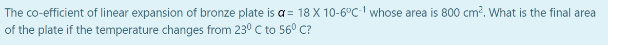 The co-efficient of linear expansion of bronze plate is a = 18 X 10-6°C-1 whose area is 800 cm². What is the final area
of the plate if the temperature changes from 230 C to 56⁰ C?