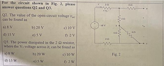 For the circuit shown in Fig. 2, please
answer questions Q2 and Q3.
Q2. The value of the open-circuit voltage Vac
can be found as
a) 8 V
b) 20 V
c) 10 V
d) 15 V
e) 5 V
f) 2 V
Q3. The power dissipated in the 2 2 resistor,
where the V₁ voltage across it, can be found as
a) 8 W
b) 20 W
c) 10 W
d) 15 W
e) 5 W
f) 2 W
i
202
www
+ V₁ -
16 V
202
402
Fig. 2
20
502