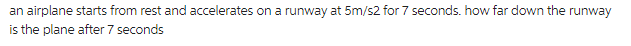 an airplane starts from rest and accelerates on a runway at 5m/s2 for 7 seconds. how far down the runway
is the plane after 7 seconds