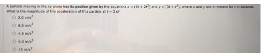 A particle moving in the xy plane has its position given by the equations x = (5+ 2+²) and y= (3t+²), where x and y are in meters for t in seconds.
What is the magnitude of the acceleration of this particle at t= 2 s?
O 2.0 m/s²
O 6.0 m/s²
O 4.5 m/s²
○ 4.0 m/s²
O 15 m/s²