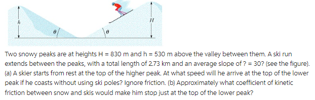 H
Two snowy peaks are at heights H = 830 m and h = 530 m above the valley between them. A ski run
extends between the peaks, with a total length of 2.73 km and an average slope of? = 30? (see the figure).
(a) A skier starts from rest at the top of the higher peak. At what speed will he arrive at the top of the lower
peak if he coasts without using ski poles? Ignore friction. (b) Approximately what coefficient of kinetic
friction between snow and skis would make him stop just at the top of the lower peak?