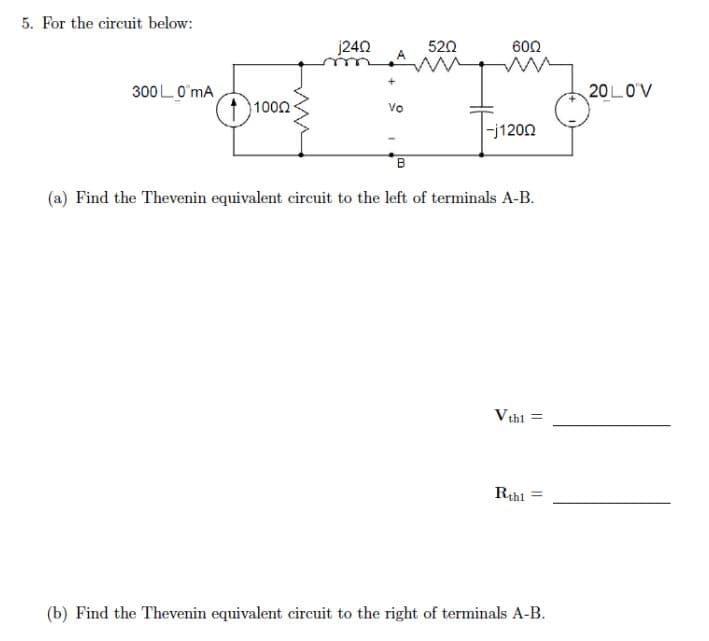 5. For the circuit below:
3000 mA
1000
j24Ω
Vo
B
5202
60Ω
-j1200
(a) Find the Thevenin equivalent circuit to the left of terminals A-B.
Vthì =
Rthl=
(b) Find the Thevenin equivalent circuit to the right of terminals A-B.
20L0V