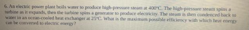 6. An electric power plant boils water to produce high-pressure steam at 400°C. The high-pressure steam spins a
turbine as it expands, then the turbine spins a generator to produce electricity. The steam is then condenced back to
water in an ocean-cooled heat exchanger at 25°C. What is the maximum possible efficiency with which heat energy
can be converted to electric energy?