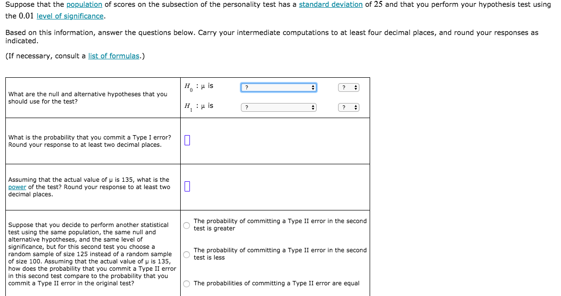 Suppose that the population of scores on the subsection of the personality test has a standard deviation of 25 and that you perform your hypothesis test using
the 0.01 level of significance.
Based on this information, answer the questions below. Carry your intermediate computations to at least four decimal places, and round your responses as
indicated.
(If necessary, consult a list of formulas.)
H : µ is
What are the null and alternative hypotheses that you
should use for the test?
H :H is
What is the probability that you commit a Type I error?
Round your response to at least two decimal places.
Assuming that the actual value of u is 135, what is the
power of the test? Round your response to at least two
decimal places.
The probability of committing a Type II error in the second
test is greater
Suppose that you decide
test using the same population, the same null and
alternative hypotheses, and the same level
significance, but for this second test you choose a
random sample of size 125 instead of a random sample
of size 100. Assuming that the actual value of p is 135,
how does the probability that you commit a Type II error
in this second test compare to the probability that you
commit a Type II error in the original test?
perform
statistical
The probability of committing a Type II error in the second
test is less
O The probabilities of committing a Type II error are equal
