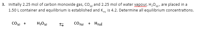 3. Initially 2.25 mol of carbon monoxide gas, CO) and 2.25 mol of water vapour, H₂O(g), are placed in a
1.50 L container and equilibrium is established and Keq is 4.2. Determine all equilibrium concentrations.
CO (6)
+
H₂O (8)
[02]}}
+ H₂