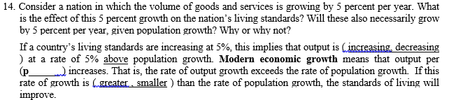 14. Consider a nation in which the volume of goods and services is growing by 5 percent per year. What
is the effect of this 5 percent growth on the nation's living standards? Will these also necessarily grow
by 5 percent per year, given population growth? Why or why not?
If a country's living standards are increasing at 5%, this implies that output is (increasing, decreasing
) at a rate of 5% above population growth. Modern economic growth means that output per
(p ) increases. That is, the rate of output growth exceeds the rate of population growth. If this
rate of growth is „greater., smaller ) than the rate of population growth, the standards of living will
improve.
