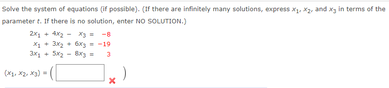 Solve the system of equations (if possible). (If there are infinitely many solutions, express x1, X2, and x3 in terms of the
parameter t. If there is no solution, enter NO SOLUTION.)
2x1 + 4x2 - X3 =
X1 + 3x2 + 6x3 = -19
-8
3x1 + 5x2 - 8x3 =
(X1, X2, x3) =
