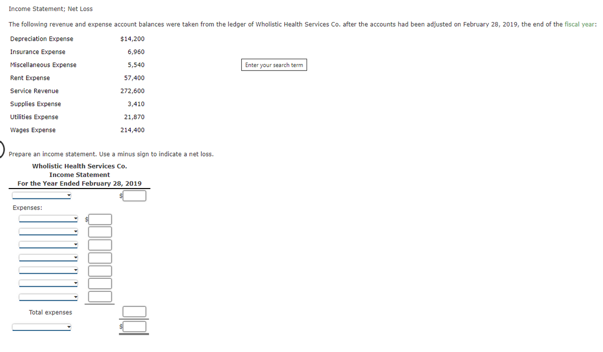 Income Statement; Net Loss
The following revenue and expense account balances were taken from the ledger of Wholistic Health Services Co. after the accounts had been adjusted on February 28, 2019, the end of the fiscal year:
Depreciation Expense
$14,200
Insurance Expense
6,960
Miscellaneous Expense
5,540
Enter your search term
Rent Expense
57,400
Service Revenue
272,600
Supplies Expense
3,410
Utilities Expense
21,870
Wages Expense
214,400
Prepare an income statement. Use a minus sign to indicate a net loss.
Wholistic Health Services Co.
Income Statement
For the Year Ended February 28, 2019
Expenses:
Total expenses
