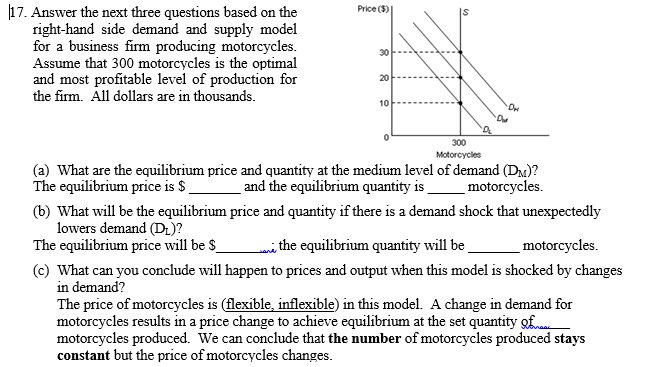 17. Answer the next three questions based on the
right-hand side demand and supply model
for a business firm producing motorcycles.
Assume that 300 motorcycles is the optimal
and most profitable level of production for
Price ($)
30
20
the firm. All dollars are in thousands.
10
300
Motorcycles
(a) What are the equilibrium price and quantity at the medium level of demand (DM)?
The equilibrium price is $
and the equilibrium quantity is
motorcycles.
(b) What will be the equilibrium price and quantity if there is a demand shock that unexpectedly
lowers demand (DL)?
The equilibrium price will be $
mithe equilibrium quantity will be
motorcycles.
(c) What can you conclude will happen to prices and output when this model is shocked by changes
in demand?
The price of motorcycles is (flexible, inflexible) in this model. A change in demand for
motorcycles results in a price change to achieve equilibrium at the set quantity of
motorcycles produced. We can conclude that the number of motorcycles produced stays
constant but the price of motorcycles changes.
