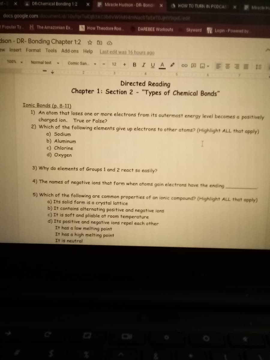 st-S
A DR-Chemical Bonding 1:2
F Miracle Hudson-DR-Bondi
HOW TO TURN IN PODCAS
Miracle Hu
docs google.com document/d/10ufgx
W9M94mNac0TateTOJHY9rpE/edit
t Popular Ty..
H The Amazonian Ex.
How Theodore Roo..
DAREBEE Workouts
Skyward
Login-Powered by
dson - DR- Bonding Chapter 1:2 O
ew Insert Format Tools Add-ons Help
Last edit was 16 hours ago
Normal text
+ BIUA
明 制■1三
100% -
Comic San
12
3
Directed Reading
Chapter 1: Section 2 "Types of Chemical Bonds"
Ionic Bonds (p. 8-11)
1) An atom that loses one or more electrons from its outermost energy level becomes a positively
charged ion. True or False?
2) Which of the following elements give up electrons to other atoms? (Highlight ALL that apply)
a) Sodium
b) Aluminum
c) Chlorine
d) Oxygen
I
3) Why do elements of Groups 1 and 2 react so easily?
4) The names of negative ions that form when atoms gain electrons have the ending
5) Which of the following are common properties of an ionic compound? (Highlight ALL that apply)
a) Its solid form is a crystal lattice
b) It contains alternating positive and negative ions
c) It is soft and pliable at room temperature
d) Its positive and negative ions repel each other
It has a low melting point
It has a high melting point
It is neutral
