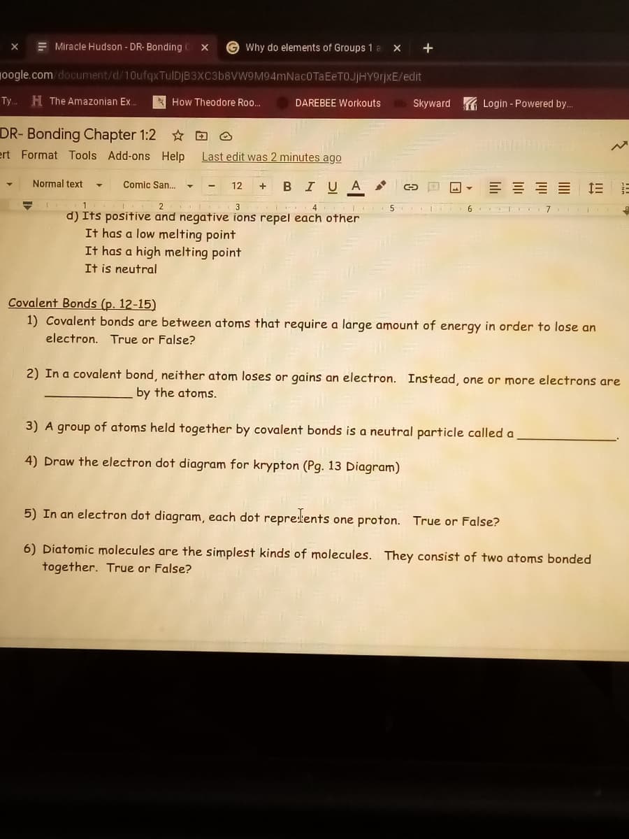 E Miracle Hudson - DR- Bonding
G Why do elements of Groups 1 a
X +
10ogle.com/document/d/10ufqxTulDJB3XC3b8VW9M94mNac0TaEeTOJjHY9rjxE/edit
Ty..
H The Amazonian Ex.
How Theodore Roo.
Skyward G Login - Powered by..
DAREBEE Workouts
DR- Bonding Chapter 1:2
ert Format Tools Add-ons Help
Last edit was 2 minutes ago
Normal text
Comic San.
BIUA
E = E E
12
+
L 1合
3
4
6 T 7
5
d) Its positive and negative ions repel each other
It has a low melting point
It has a high melting point
It is neutral
Covalent Bonds (p. 12-15)
1) Covalent bonds are between atoms that require a large amount of energy in order to lose an
electron. True or False?
2) In a covalent bond, neither atom loses or gains an electron. Instead, one or more electrons are
by the atoms.
3) A group of atoms held together by covalent bonds is a neutral particle called a
4) Draw the electron dot diagram for krypton (Pg. 13 Diagram)
5) In an electron dot diagram, each dot reprelents
one proton. True or False?
6) Diatomic molecules are the simplest kinds of molecules. They consist of two atoms bonded
together. True or False?
