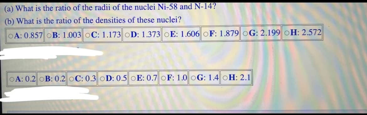 (a) What is the ratio of the radii of the nuclei Ni-58 and N-14?
(b) What is the ratio of the densities of these nuclei?
OA: 0.857 OB: 1.003 OC: 1.173 OD: 1.373 OE: 1.606 OF: 1.879 OG: 2.199 OH: 2.572
OA: 0.2 OB: 0.2 OC: 0.3 OD: 0.5 OE: 0.7 OF: 1.0 OG: 1.4 OH: 2.1