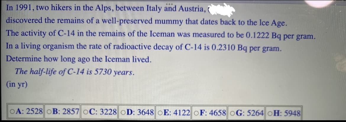 In 1991, two hikers in the Alps, between Italy and Austria,
discovered the remains of a well-preserved mummy that dates back to the Ice Age.
The activity of C-14 in the remains of the Iceman was measured to be 0.1222 Bq per gram.
In a living organism the rate of radioactive decay of C-14 is 0.2310 Bq per gram.
Determine how long ago the Iceman lived.
The half-life of C-14 is 5730 years.
(in yr)
OA: 2528 OB: 2857 oC: 3228 OD: 3648 E: 4122 OF: 4658 OG: 5264 OH: 5948