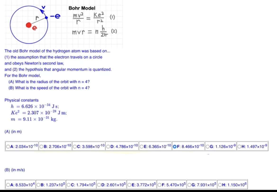 r
-e
Physical constants
(A) What is the radius of the orbit with n = 4?
(B) What is the speed of the orbit with n = 4?
The old Bohr model of the hydrogen atom was based on...
(1) the assumption that the electron travels on a circle
h = 6.626 x 10-34 Js;
-28
(A) (in m)
Bohr Model
mv²
r
mvr = n
and obeys Newton's second law,
and (2) the hypothsis that angular momentum is quantized.
For the Bohr model,
Ke² = 2.307 x 107 Jm;
31
m9.11 x 10 kg.
(B) (in m/s)
Ke²
12.
(1)
(2)
OA: 2.034x10-10 OB: 2.706x10-10OC: 3.598x10-10 OD: 4.786x10-10 OE: 6.365x10-10 OF: 8.466x10-10 OG: 1.126x109 OH: 1.497x109
OA: 8.533x104 OB: 1.237x105 OC: 1.794x105 OD: 2.601x105 OE: 3.772x105 OF: 5.470x105 OG: 7.931x105 OH: 1.150x106