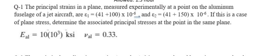 Q-1 The principal strains in a plane, measured experimentally at a point on the aluminum
fuselage of a jet aircraft, are ɛ = (41 +100) x 10-_, and ɛ2 = (41+ 150) x 10-6. If this is a case
of plane stress, determine the associated principal stresses at the point in the same plane.
Eal =
10(10) ksi val = 0.33.
