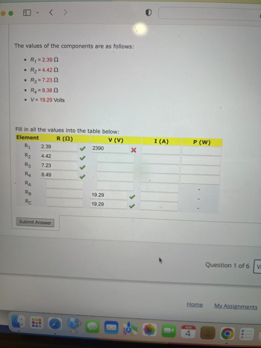 The values of the components are as follows:
R₁ = 2.39 2
● R₂ = 4.42 2
• R3 = 7.2302
R4 = 8.38 2
• V 19.29 Volts
●
●
Fill in all the values into the table below:
Element
R (2)
V (V)
R₁
R₂
R3
R4
RA
< >
RB
Rc
2.39
4.42
7.23
8.49
Submit Answer
2390
19.29
19.29
X
I (A)
P (W)
Home
AUG
4
Question 1 of 6
V
My Assignments