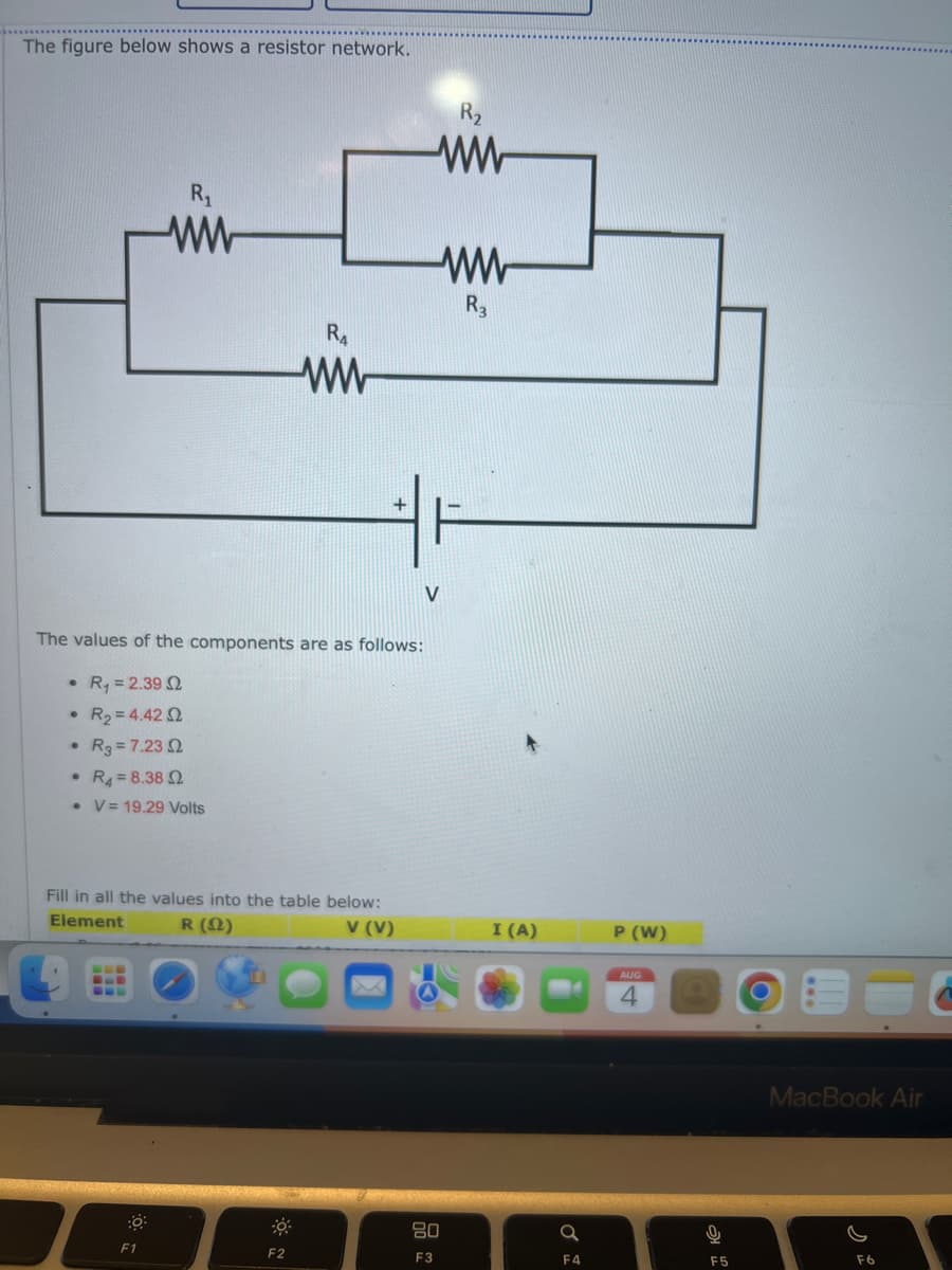 The figure below shows a resistor network.
●
The values of the components are as follows:
• R₁ = 2.39 2
R₂ = 4.42 2
● R3 = 7.23 02
• R4 8.38 2
• V 19.29 Volts
R₁
ww
BE
Fill in all the values into the table below:
Element
R (12)
V (V)
F1
RA
ww
F2
ww
ww
R3
80
F3
I (A)
a
F4
P (W)
AUG
4
F5
MacBook Air
F6
C