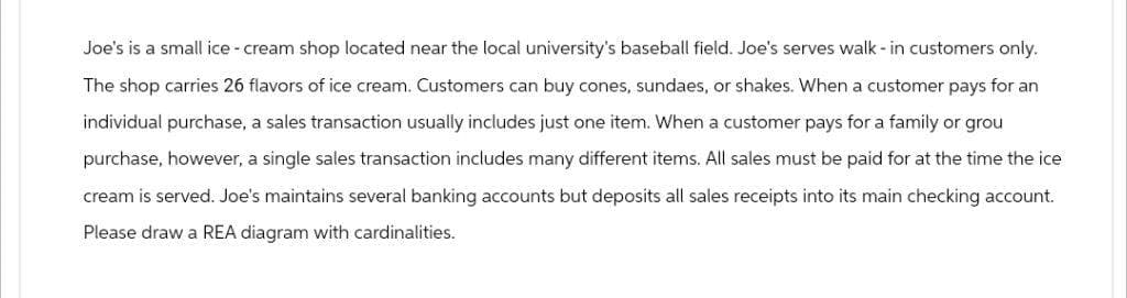 Joe's is a small ice-cream shop located near the local university's baseball field. Joe's serves walk-in customers only.
The shop carries 26 flavors of ice cream. Customers can buy cones, sundaes, or shakes. When a customer pays for an
individual purchase, a sales transaction usually includes just one item. When a customer pays for a family or grou
purchase, however, a single sales transaction includes many different items. All sales must be paid for at the time the ice
cream is served. Joe's maintains several banking accounts but deposits all sales receipts into its main checking account.
Please draw a REA diagram with cardinalities.