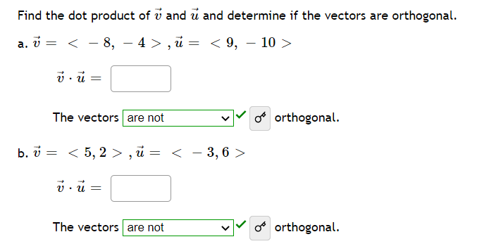 Find the dot product of v and u and determine if the vectors are orthogonal.
V =
The vectors are not
o orthogonal.
b. v = < 5, 2 > , i = < – 3, 6 >
The vectors are not
o orthogonal.
