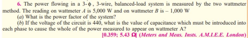 6. The power flowing in a 3-o, 3-wire, balanced-load system is measured by the two wattmeter
method. The reading on wattmeter A is 5,000 W and on wattmeter B is – 1,000 W
(a) What is the power factor of the system?
(b) If the voltage of the circuit is 440, what is the value of capacitance which must be introduced into
each phase to cause the whole of the power measured to appear on wattmeter A?
[0.359; 5.43 (Meters and Meas. Insts. A.M.I.E.E. London)
