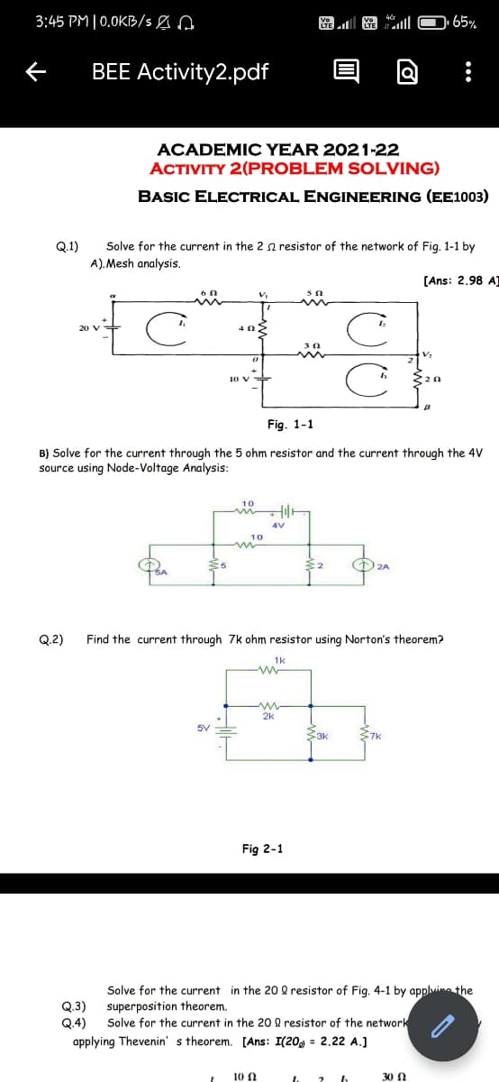 3:45 PM | 0,0KB/s e A
LTE
BEE Activity2.pdf
ACADEMIC YEAR 202 1-22
ACTIVITY 2(PROBLEM SOLVING)
BASIC ELECTRICAL ENGINEERING (EE1003)
Q.1)
Solve for the current in the 2 n resistor of the network of Fig. 1-1 by
A). Mesh analysis.
[Ans: 2.98 AJ
20 V
Fig. 1-1
B) Solve for the current through the 5 ohm resistor and the current through the 4V
source using Node-Voltage Analysis:
10
4V
DZA
Q.2)
Find the current through 7k ohm resistor using Norton's theorem?
1k
2k
-3k
Fig 2-1
Solve for the current in the 20 2 resistor of Fig. 4-1 by applvina the
Q.3)
Q.4)
superposition theorem.
Solve for the current in the 20 8 resistor of the network
applying Thevenin' s theorem. [Ans: I(20, = 2.22 A.]
10 N
30 N
