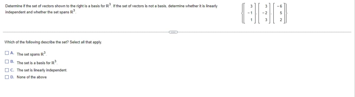 Determine if the set of vectors shown to the right is a basis for R³. If the set of vectors is not a basis, determine whether it is linearly
independent and whether the set spans R³.
Which of the following describe the set? Select all that apply.
A. The set spans R³.
B. The set is a basis for R³.
C. The set is linearly independent.
D. None of the above.
C
-2
3
2