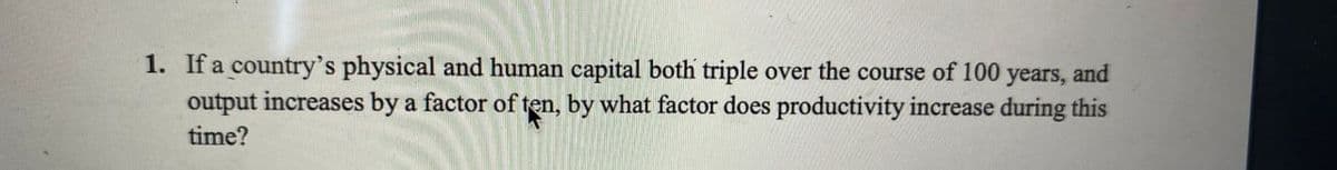 1. If a country's physical and human capital both triple over the course of 100 years, and
output increases by a factor of ten, by what factor does productivity increase during this
time?