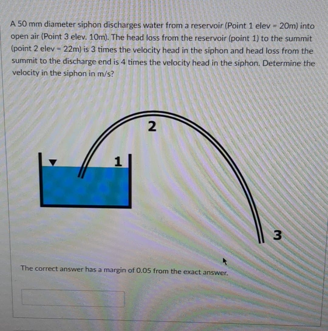 A 50 mm diameter siphon discharges water from a reservoir (Point 1 elev = 20m) into
open air (Point 3 elev. 10m). The head loss from the reservoir (point 1) to the summit
%3D
(point 2 elev = 22m) is 3 times the velocity head in the siphon and head loss from the
summit to the discharge end is 4 times the velocity head in the siphon. Determine the
!3!
velocity in the siphon in m/s?
The correct answer has a margin of 0.05 from the exact answer.
