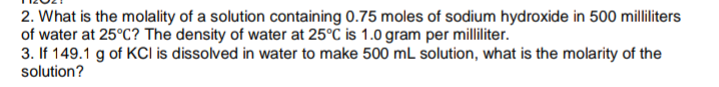 2. What is the molality of a solution containing 0.75 moles of sodium hydroxide in 500 milliliters
of water at 25°C? The density of water at 25°C is 1.0 gram per milliliter.
3. If 149.1 g of KCI is dissolved in water to make 500 mL solution, what is the molarity of the
solution?
