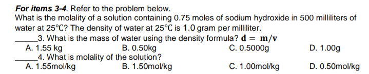 For items 3-4. Refer to the problem below.
What is the molality of a solution containing 0.75 moles of sodium hydroxide in 500 milliliters of
water at 25°C? The density of water at 25°C is 1.0 gram per milliliter.
_3. What is the mass of water using the density formula? d = m/v
A. 1.55 kg
4. What is molality of the solution?
A. 1.55mol/kg
B. 0.50kg
C. 0.5000g
D. 1.00g
B. 1.50mol/kg
C. 1.00mol/kg
D. 0.50mol/kg
