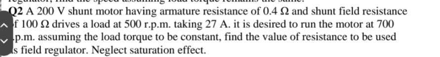 Q2 A 200 V shunt motor having armature resistance of 0.4 2 and shunt field resistance
f 100 2 drives a load at 500 r.p.m. taking 27 A. it is desired to run the motor at 700
p.m. assuming the load torque to be constant, find the value of resistance to be used
s field regulator. Neglect saturation effect.
