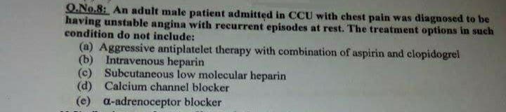 Q.No.8: An adult male patient admitted in CCU with chest pain was diagnosed to be
having unstable angina with recurrent episodes at rest. The treatment options in such
condition do not include:
(a) Aggressive antiplatelet therapy with combination of aspirin and clopidogrel
(b) Intravenous heparin
(c) Subcutaneous low molecular heparin
(d) Calcium channel blocker
a-adrenoceptor blocker
