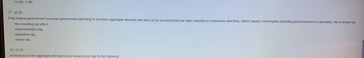 O 12.4%; 2.9%
17 of 25
If the federal government increases govemment spending to increase aggregate demand and does so by increasing the tax rates imposed on consumers and firms, which causes consumption spending and investment to decrease, this is known as
O the crowding out effect.
O implementation lag.
O legislative lag
O excise tax
18 of 25
An increase in the aggregate demand curve would occur due to the following
