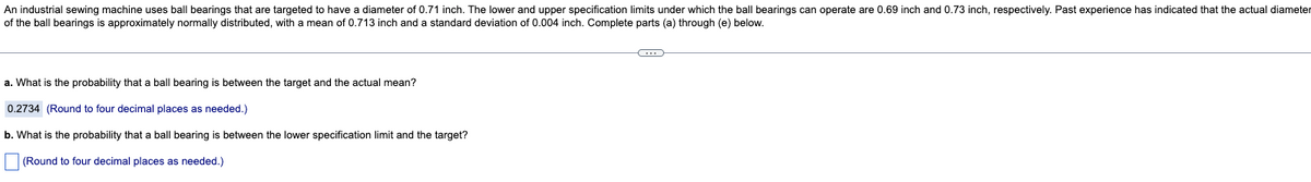 An industrial sewing machine uses ball bearings that are targeted to have a diameter of 0.71 inch. The lower and upper specification limits under which the ball bearings can operate are 0.69 inch and 0.73 inch, respectively. Past experience has indicated that the actual diameter
of the ball bearings is approximately normally distributed, with a mean of 0.713 inch and a standard deviation of 0.004 inch. Complete parts (a) through (e) below.
a. What is the probability that a ball bearing is between the target and the actual mean?
0.2734 (Round to four decimal places as needed.)
b. What is the probability that a ball bearing is between the lower specification limit and the target?
(Round to four decimal places as needed.)
C