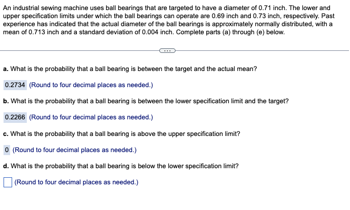 An industrial sewing machine uses ball bearings that are targeted to have a diameter of 0.71 inch. The lower and
upper specification limits under which the ball bearings can operate are 0.69 inch and 0.73 inch, respectively. Past
experience has indicated that the actual diameter of the ball bearings is approximately normally distributed, with a
mean of 0.713 inch and a standard deviation of 0.004 inch. Complete parts (a) through (e) below.
a. What is the probability that a ball bearing is between the target and the actual mean?
0.2734 (Round to four decimal places as needed.)
b. What is the probability that a ball bearing is between the lower specification limit and the target?
0.2266 (Round to four decimal places as needed.)
c. What is the probability that a ball bearing is above the upper specification limit?
0 (Round to four decimal places as needed.)
d. What is the probability that a ball bearing is below the lower specification limit?
(Round to four decimal places as needed.)