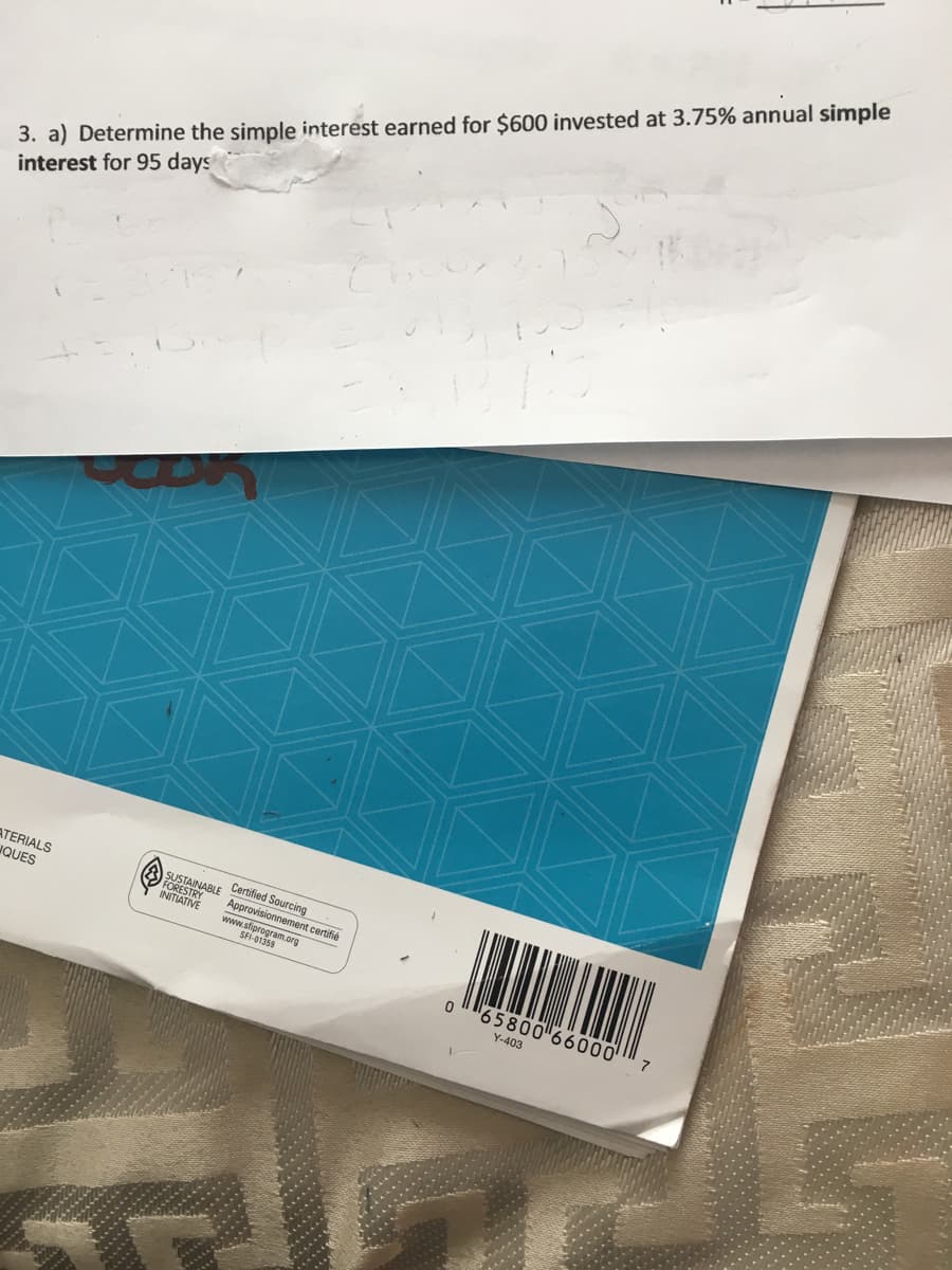 3. a) Determine the simple interest earned for $600 invested at 3.75% annual simple
interest for 95 days
ATERIALS
FORESTANABLE Cerbified Sourcino
INITIATIVE
SUSTAINAB
JQUES
Approvisionnement certifié
www.sfiprogram.org
SFI-01359
65800 66000 7
Y-403
