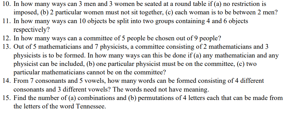 10. In how many ways can 3 men and 3 women be seated at a round table if (a) no restriction is
imposed, (b) 2 particular women must not sit together, (c) each woman is to be between 2 men?
11. In how many ways can 10 objects be split into two groups containing 4 and 6 objects
respectively?
12. In how many ways can a committee of 5 people be chosen out of 9
13. Out of 5 mathematicians and 7 physicists, a committee consisting of 2 mathematicians and 3
physicists is to be formed. In how many ways can this be done if (a) any mathematician and any
physicist can be included, (b) one particular physicist must be on the committee, (c) two
particular mathematicians cannot be on the committee?
14. From 7 consonants and 5 vowels, how many words can be formed consisting of 4 different
consonants and 3 different vowels? The words need not have meaning.
15. Find the number of (a) combinations and (b) permutations of 4 letters each that can be made from
people?
the letters of the word Tennessee.
