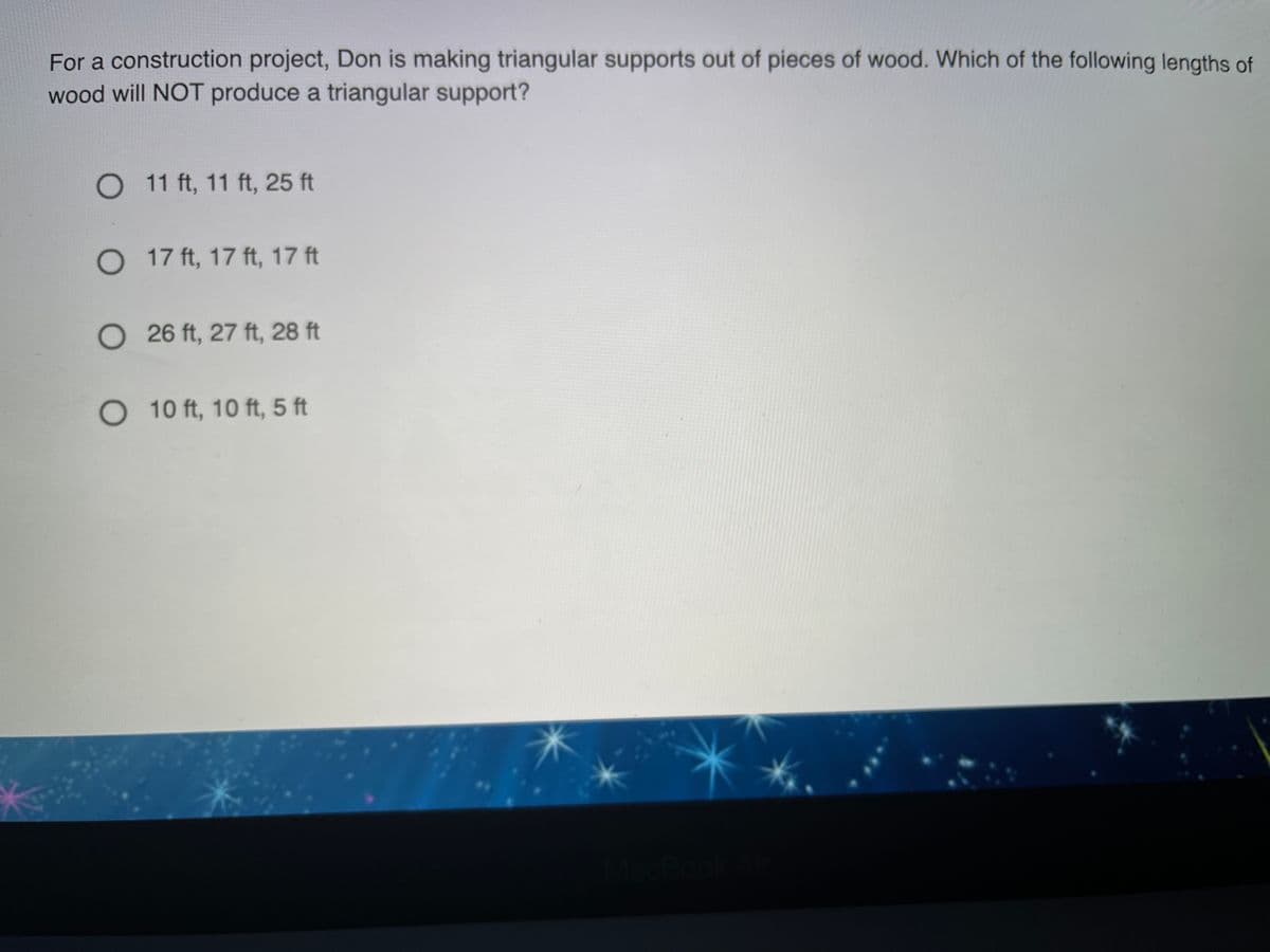 For a construction project, Don is making triangular supports out of pieces of wood. Which of the following lengths of
wood will NOT produce a triangular support?
O 11 ft, 11 ft, 25 ft
O 17 ft, 17 ft, 17 ft
O 26 ft, 27 ft, 28 ft
O 10 ft, 10 ft, 5 ft
